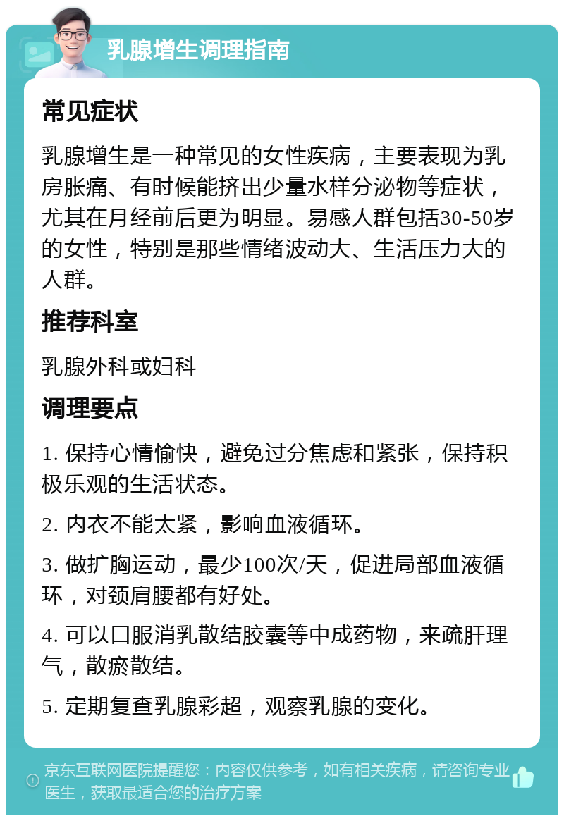 乳腺增生调理指南 常见症状 乳腺增生是一种常见的女性疾病，主要表现为乳房胀痛、有时候能挤出少量水样分泌物等症状，尤其在月经前后更为明显。易感人群包括30-50岁的女性，特别是那些情绪波动大、生活压力大的人群。 推荐科室 乳腺外科或妇科 调理要点 1. 保持心情愉快，避免过分焦虑和紧张，保持积极乐观的生活状态。 2. 内衣不能太紧，影响血液循环。 3. 做扩胸运动，最少100次/天，促进局部血液循环，对颈肩腰都有好处。 4. 可以口服消乳散结胶囊等中成药物，来疏肝理气，散瘀散结。 5. 定期复查乳腺彩超，观察乳腺的变化。