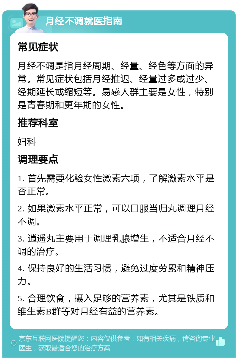 月经不调就医指南 常见症状 月经不调是指月经周期、经量、经色等方面的异常。常见症状包括月经推迟、经量过多或过少、经期延长或缩短等。易感人群主要是女性，特别是青春期和更年期的女性。 推荐科室 妇科 调理要点 1. 首先需要化验女性激素六项，了解激素水平是否正常。 2. 如果激素水平正常，可以口服当归丸调理月经不调。 3. 逍遥丸主要用于调理乳腺增生，不适合月经不调的治疗。 4. 保持良好的生活习惯，避免过度劳累和精神压力。 5. 合理饮食，摄入足够的营养素，尤其是铁质和维生素B群等对月经有益的营养素。