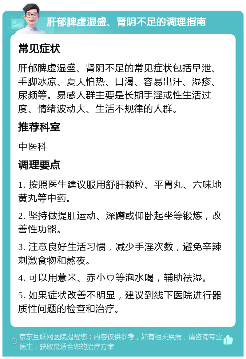 肝郁脾虚湿盛、肾阴不足的调理指南 常见症状 肝郁脾虚湿盛、肾阴不足的常见症状包括早泄、手脚冰凉、夏天怕热、口渴、容易出汗、湿疹、尿频等。易感人群主要是长期手淫或性生活过度、情绪波动大、生活不规律的人群。 推荐科室 中医科 调理要点 1. 按照医生建议服用舒肝颗粒、平胃丸、六味地黄丸等中药。 2. 坚持做提肛运动、深蹲或仰卧起坐等锻炼，改善性功能。 3. 注意良好生活习惯，减少手淫次数，避免辛辣刺激食物和熬夜。 4. 可以用薏米、赤小豆等泡水喝，辅助祛湿。 5. 如果症状改善不明显，建议到线下医院进行器质性问题的检查和治疗。