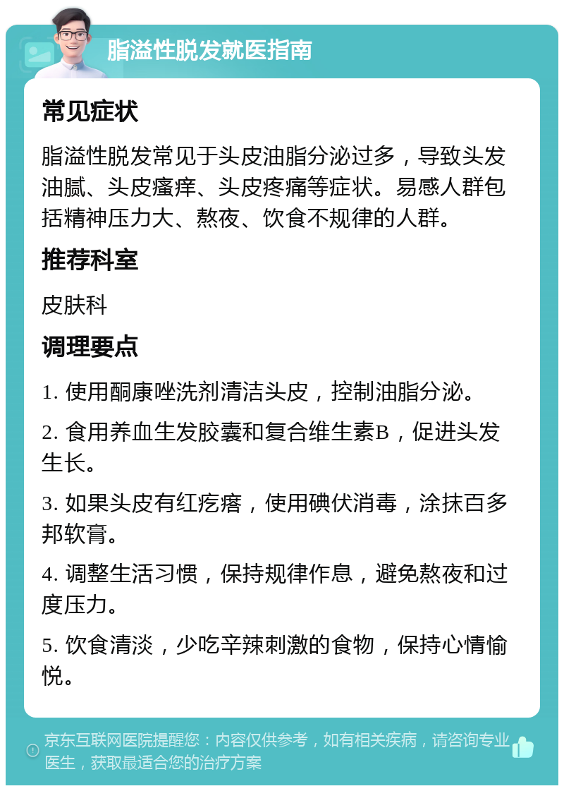 脂溢性脱发就医指南 常见症状 脂溢性脱发常见于头皮油脂分泌过多，导致头发油腻、头皮瘙痒、头皮疼痛等症状。易感人群包括精神压力大、熬夜、饮食不规律的人群。 推荐科室 皮肤科 调理要点 1. 使用酮康唑洗剂清洁头皮，控制油脂分泌。 2. 食用养血生发胶囊和复合维生素B，促进头发生长。 3. 如果头皮有红疙瘩，使用碘伏消毒，涂抹百多邦软膏。 4. 调整生活习惯，保持规律作息，避免熬夜和过度压力。 5. 饮食清淡，少吃辛辣刺激的食物，保持心情愉悦。