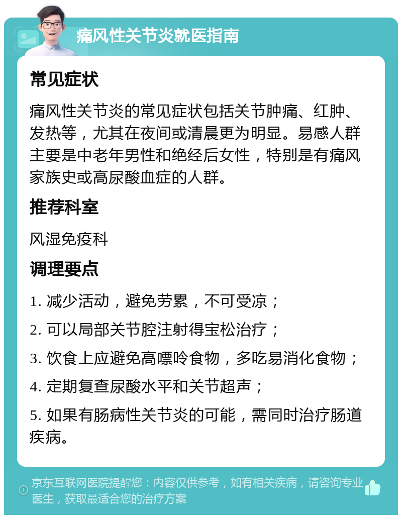 痛风性关节炎就医指南 常见症状 痛风性关节炎的常见症状包括关节肿痛、红肿、发热等，尤其在夜间或清晨更为明显。易感人群主要是中老年男性和绝经后女性，特别是有痛风家族史或高尿酸血症的人群。 推荐科室 风湿免疫科 调理要点 1. 减少活动，避免劳累，不可受凉； 2. 可以局部关节腔注射得宝松治疗； 3. 饮食上应避免高嘌呤食物，多吃易消化食物； 4. 定期复查尿酸水平和关节超声； 5. 如果有肠病性关节炎的可能，需同时治疗肠道疾病。