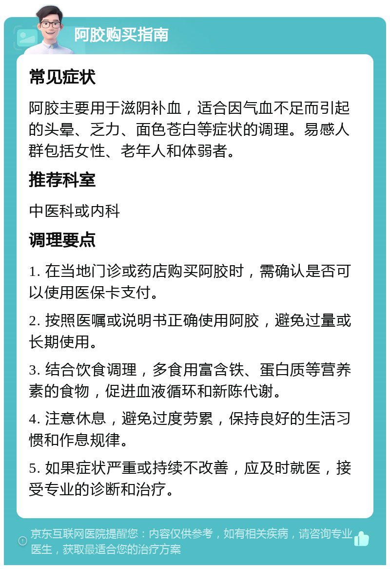 阿胶购买指南 常见症状 阿胶主要用于滋阴补血，适合因气血不足而引起的头晕、乏力、面色苍白等症状的调理。易感人群包括女性、老年人和体弱者。 推荐科室 中医科或内科 调理要点 1. 在当地门诊或药店购买阿胶时，需确认是否可以使用医保卡支付。 2. 按照医嘱或说明书正确使用阿胶，避免过量或长期使用。 3. 结合饮食调理，多食用富含铁、蛋白质等营养素的食物，促进血液循环和新陈代谢。 4. 注意休息，避免过度劳累，保持良好的生活习惯和作息规律。 5. 如果症状严重或持续不改善，应及时就医，接受专业的诊断和治疗。