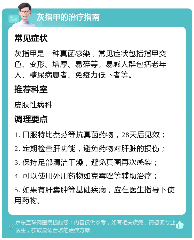 灰指甲的治疗指南 常见症状 灰指甲是一种真菌感染，常见症状包括指甲变色、变形、增厚、易碎等。易感人群包括老年人、糖尿病患者、免疫力低下者等。 推荐科室 皮肤性病科 调理要点 1. 口服特比萘芬等抗真菌药物，28天后见效； 2. 定期检查肝功能，避免药物对肝脏的损伤； 3. 保持足部清洁干燥，避免真菌再次感染； 4. 可以使用外用药物如克霉唑等辅助治疗； 5. 如果有肝囊肿等基础疾病，应在医生指导下使用药物。