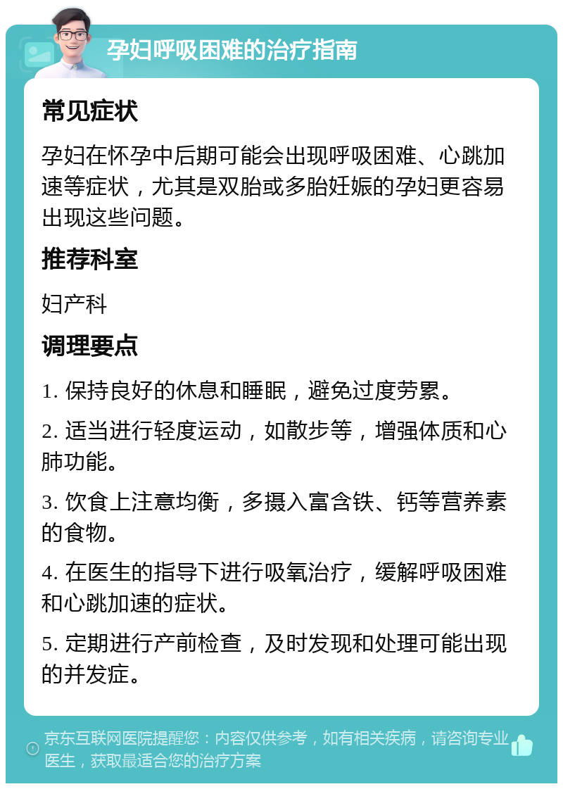 孕妇呼吸困难的治疗指南 常见症状 孕妇在怀孕中后期可能会出现呼吸困难、心跳加速等症状，尤其是双胎或多胎妊娠的孕妇更容易出现这些问题。 推荐科室 妇产科 调理要点 1. 保持良好的休息和睡眠，避免过度劳累。 2. 适当进行轻度运动，如散步等，增强体质和心肺功能。 3. 饮食上注意均衡，多摄入富含铁、钙等营养素的食物。 4. 在医生的指导下进行吸氧治疗，缓解呼吸困难和心跳加速的症状。 5. 定期进行产前检查，及时发现和处理可能出现的并发症。