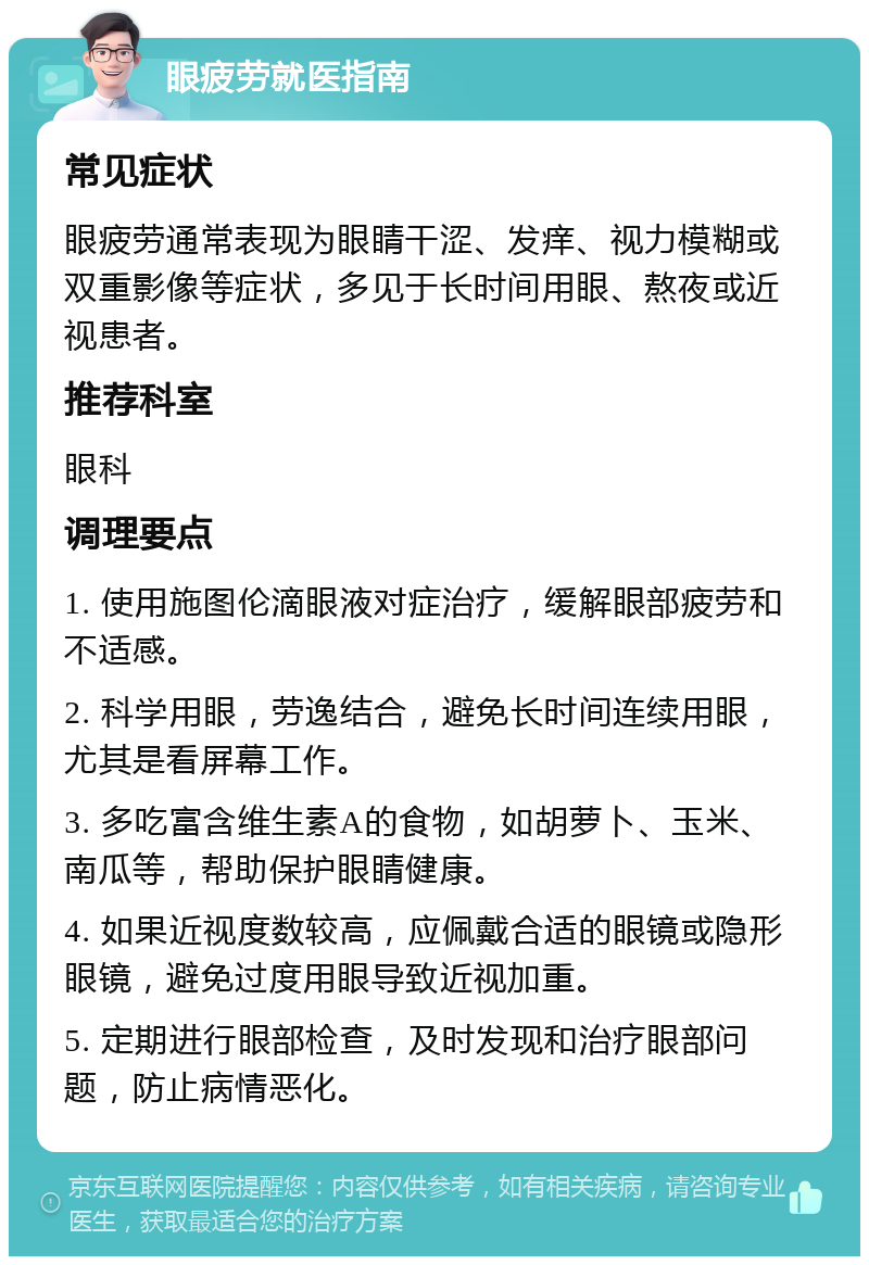 眼疲劳就医指南 常见症状 眼疲劳通常表现为眼睛干涩、发痒、视力模糊或双重影像等症状，多见于长时间用眼、熬夜或近视患者。 推荐科室 眼科 调理要点 1. 使用施图伦滴眼液对症治疗，缓解眼部疲劳和不适感。 2. 科学用眼，劳逸结合，避免长时间连续用眼，尤其是看屏幕工作。 3. 多吃富含维生素A的食物，如胡萝卜、玉米、南瓜等，帮助保护眼睛健康。 4. 如果近视度数较高，应佩戴合适的眼镜或隐形眼镜，避免过度用眼导致近视加重。 5. 定期进行眼部检查，及时发现和治疗眼部问题，防止病情恶化。