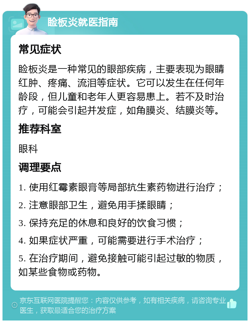 睑板炎就医指南 常见症状 睑板炎是一种常见的眼部疾病，主要表现为眼睛红肿、疼痛、流泪等症状。它可以发生在任何年龄段，但儿童和老年人更容易患上。若不及时治疗，可能会引起并发症，如角膜炎、结膜炎等。 推荐科室 眼科 调理要点 1. 使用红霉素眼膏等局部抗生素药物进行治疗； 2. 注意眼部卫生，避免用手揉眼睛； 3. 保持充足的休息和良好的饮食习惯； 4. 如果症状严重，可能需要进行手术治疗； 5. 在治疗期间，避免接触可能引起过敏的物质，如某些食物或药物。