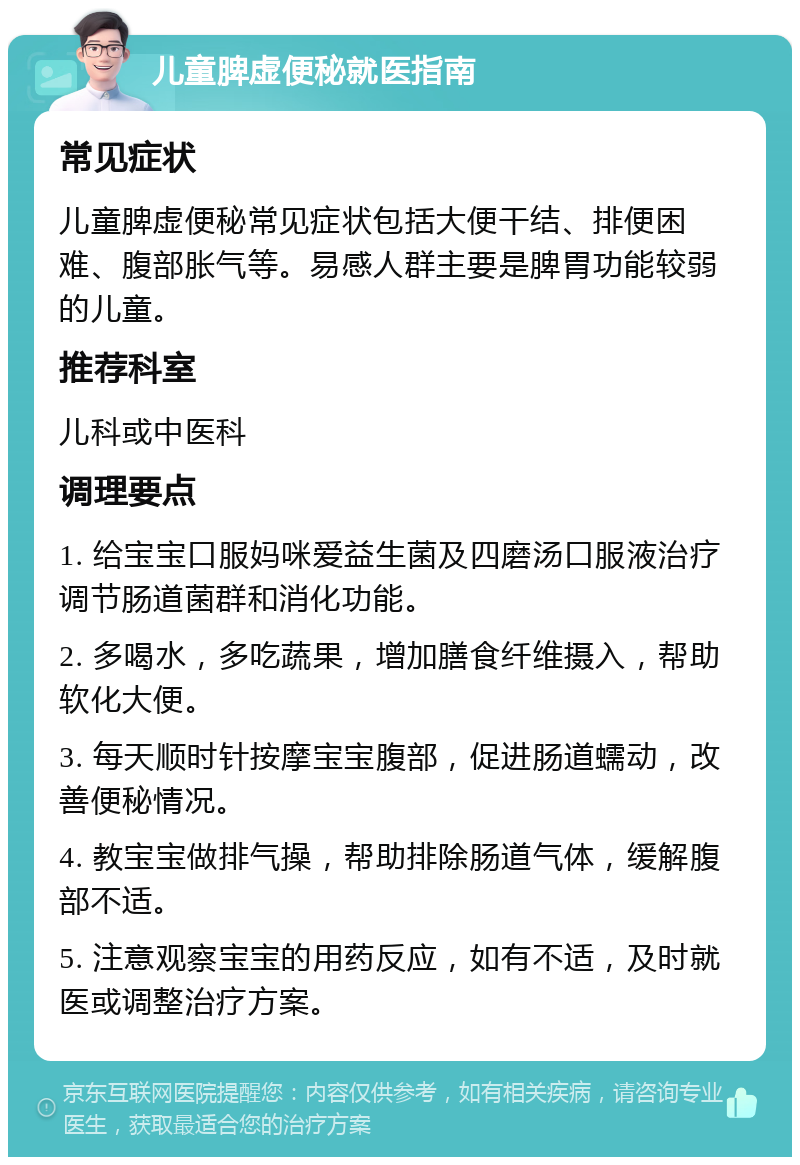 儿童脾虚便秘就医指南 常见症状 儿童脾虚便秘常见症状包括大便干结、排便困难、腹部胀气等。易感人群主要是脾胃功能较弱的儿童。 推荐科室 儿科或中医科 调理要点 1. 给宝宝口服妈咪爱益生菌及四磨汤口服液治疗调节肠道菌群和消化功能。 2. 多喝水，多吃蔬果，增加膳食纤维摄入，帮助软化大便。 3. 每天顺时针按摩宝宝腹部，促进肠道蠕动，改善便秘情况。 4. 教宝宝做排气操，帮助排除肠道气体，缓解腹部不适。 5. 注意观察宝宝的用药反应，如有不适，及时就医或调整治疗方案。