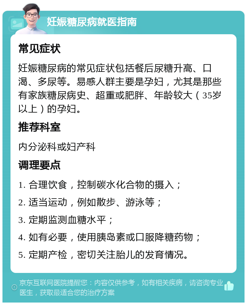 妊娠糖尿病就医指南 常见症状 妊娠糖尿病的常见症状包括餐后尿糖升高、口渴、多尿等。易感人群主要是孕妇，尤其是那些有家族糖尿病史、超重或肥胖、年龄较大（35岁以上）的孕妇。 推荐科室 内分泌科或妇产科 调理要点 1. 合理饮食，控制碳水化合物的摄入； 2. 适当运动，例如散步、游泳等； 3. 定期监测血糖水平； 4. 如有必要，使用胰岛素或口服降糖药物； 5. 定期产检，密切关注胎儿的发育情况。