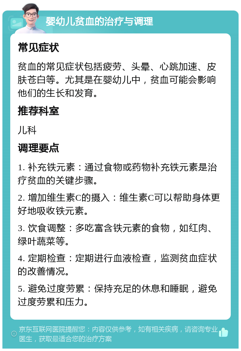 婴幼儿贫血的治疗与调理 常见症状 贫血的常见症状包括疲劳、头晕、心跳加速、皮肤苍白等。尤其是在婴幼儿中，贫血可能会影响他们的生长和发育。 推荐科室 儿科 调理要点 1. 补充铁元素：通过食物或药物补充铁元素是治疗贫血的关键步骤。 2. 增加维生素C的摄入：维生素C可以帮助身体更好地吸收铁元素。 3. 饮食调整：多吃富含铁元素的食物，如红肉、绿叶蔬菜等。 4. 定期检查：定期进行血液检查，监测贫血症状的改善情况。 5. 避免过度劳累：保持充足的休息和睡眠，避免过度劳累和压力。