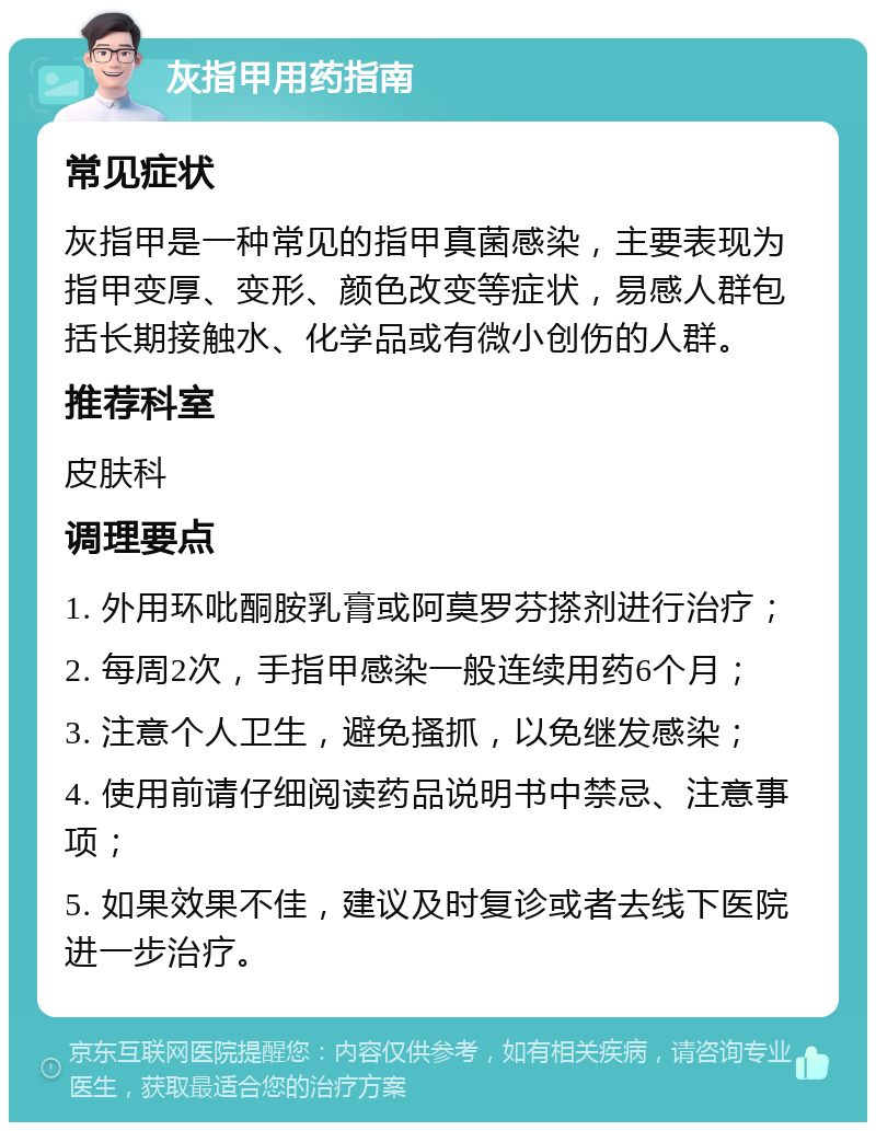 灰指甲用药指南 常见症状 灰指甲是一种常见的指甲真菌感染，主要表现为指甲变厚、变形、颜色改变等症状，易感人群包括长期接触水、化学品或有微小创伤的人群。 推荐科室 皮肤科 调理要点 1. 外用环吡酮胺乳膏或阿莫罗芬搽剂进行治疗； 2. 每周2次，手指甲感染一般连续用药6个月； 3. 注意个人卫生，避免搔抓，以免继发感染； 4. 使用前请仔细阅读药品说明书中禁忌、注意事项； 5. 如果效果不佳，建议及时复诊或者去线下医院进一步治疗。