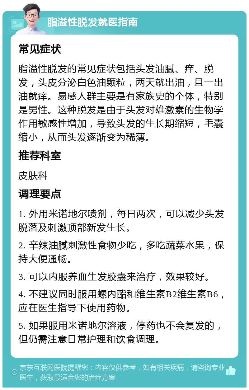 脂溢性脱发就医指南 常见症状 脂溢性脱发的常见症状包括头发油腻、痒、脱发，头皮分泌白色油颗粒，两天就出油，且一出油就痒。易感人群主要是有家族史的个体，特别是男性。这种脱发是由于头发对雄激素的生物学作用敏感性增加，导致头发的生长期缩短，毛囊缩小，从而头发逐渐变为稀薄。 推荐科室 皮肤科 调理要点 1. 外用米诺地尔喷剂，每日两次，可以减少头发脱落及刺激顶部新发生长。 2. 辛辣油腻刺激性食物少吃，多吃蔬菜水果，保持大便通畅。 3. 可以内服养血生发胶囊来治疗，效果较好。 4. 不建议同时服用螺内酯和维生素B2维生素B6，应在医生指导下使用药物。 5. 如果服用米诺地尔溶液，停药也不会复发的，但仍需注意日常护理和饮食调理。