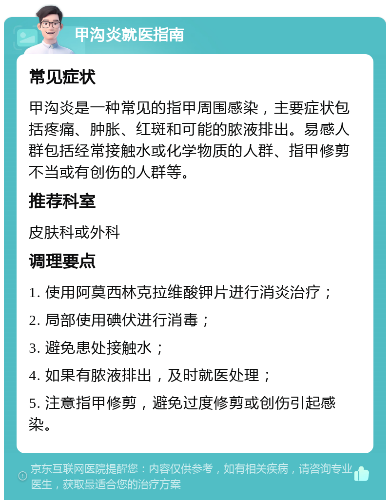 甲沟炎就医指南 常见症状 甲沟炎是一种常见的指甲周围感染，主要症状包括疼痛、肿胀、红斑和可能的脓液排出。易感人群包括经常接触水或化学物质的人群、指甲修剪不当或有创伤的人群等。 推荐科室 皮肤科或外科 调理要点 1. 使用阿莫西林克拉维酸钾片进行消炎治疗； 2. 局部使用碘伏进行消毒； 3. 避免患处接触水； 4. 如果有脓液排出，及时就医处理； 5. 注意指甲修剪，避免过度修剪或创伤引起感染。