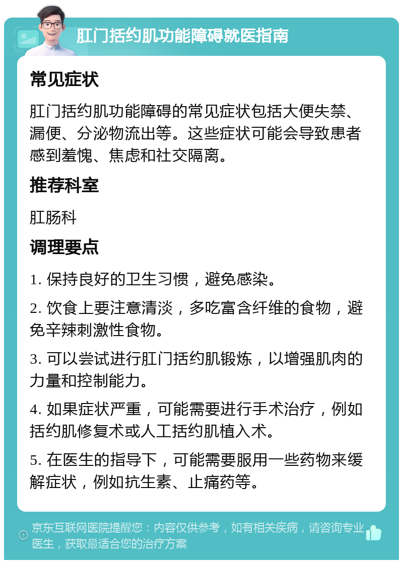 肛门括约肌功能障碍就医指南 常见症状 肛门括约肌功能障碍的常见症状包括大便失禁、漏便、分泌物流出等。这些症状可能会导致患者感到羞愧、焦虑和社交隔离。 推荐科室 肛肠科 调理要点 1. 保持良好的卫生习惯，避免感染。 2. 饮食上要注意清淡，多吃富含纤维的食物，避免辛辣刺激性食物。 3. 可以尝试进行肛门括约肌锻炼，以增强肌肉的力量和控制能力。 4. 如果症状严重，可能需要进行手术治疗，例如括约肌修复术或人工括约肌植入术。 5. 在医生的指导下，可能需要服用一些药物来缓解症状，例如抗生素、止痛药等。