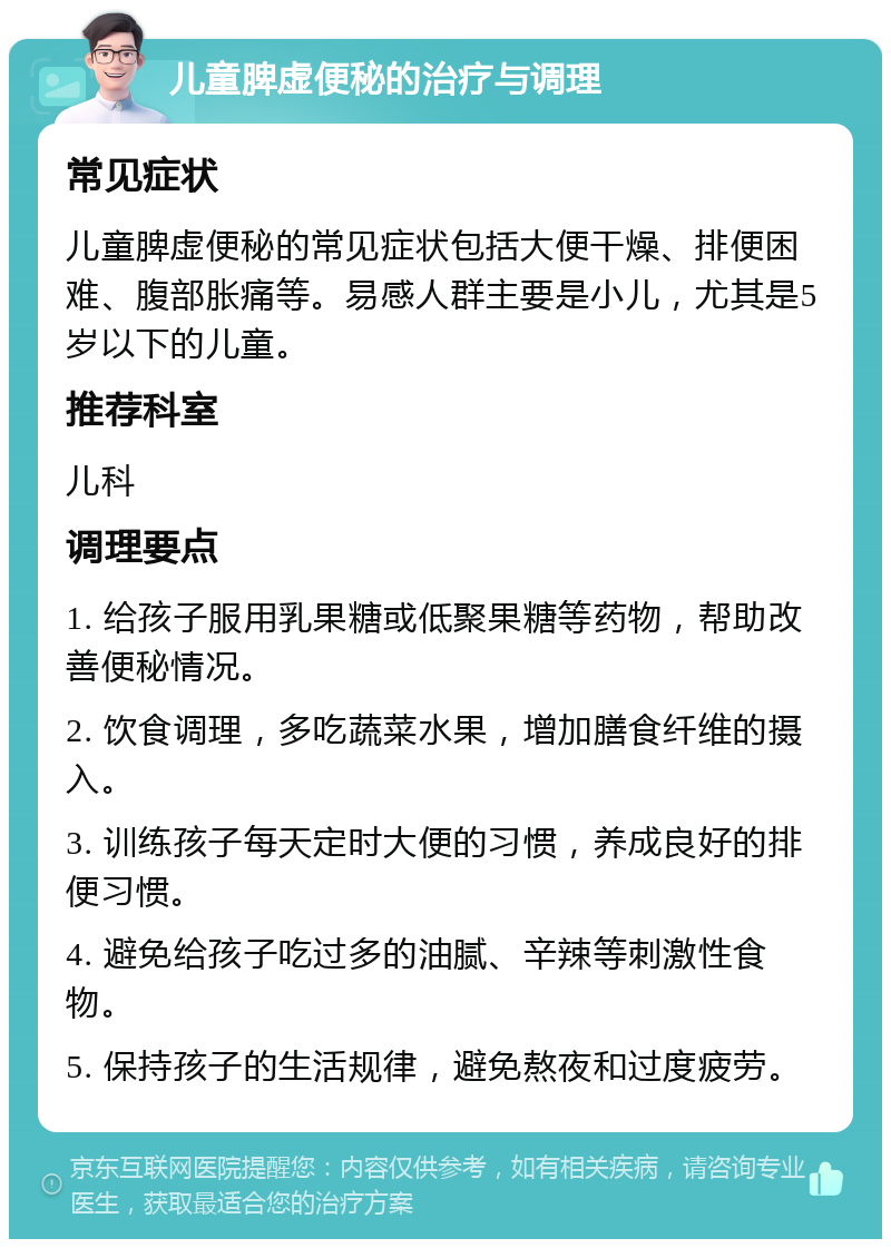 儿童脾虚便秘的治疗与调理 常见症状 儿童脾虚便秘的常见症状包括大便干燥、排便困难、腹部胀痛等。易感人群主要是小儿，尤其是5岁以下的儿童。 推荐科室 儿科 调理要点 1. 给孩子服用乳果糖或低聚果糖等药物，帮助改善便秘情况。 2. 饮食调理，多吃蔬菜水果，增加膳食纤维的摄入。 3. 训练孩子每天定时大便的习惯，养成良好的排便习惯。 4. 避免给孩子吃过多的油腻、辛辣等刺激性食物。 5. 保持孩子的生活规律，避免熬夜和过度疲劳。