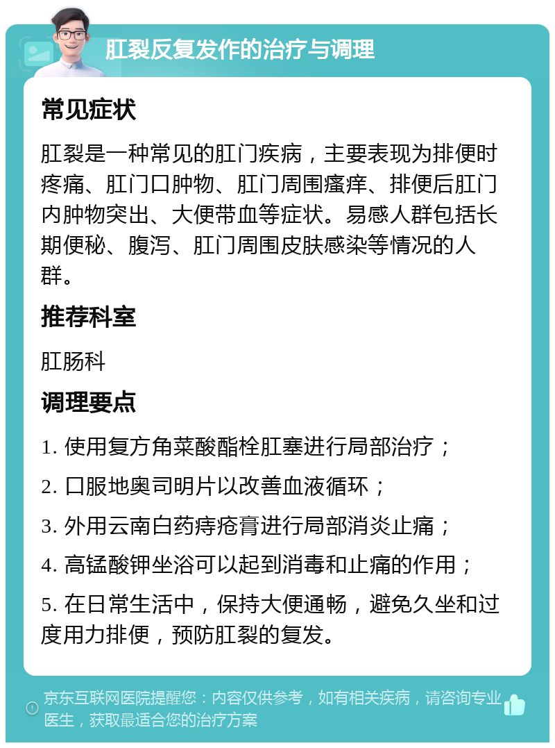 肛裂反复发作的治疗与调理 常见症状 肛裂是一种常见的肛门疾病，主要表现为排便时疼痛、肛门口肿物、肛门周围瘙痒、排便后肛门内肿物突出、大便带血等症状。易感人群包括长期便秘、腹泻、肛门周围皮肤感染等情况的人群。 推荐科室 肛肠科 调理要点 1. 使用复方角菜酸酯栓肛塞进行局部治疗； 2. 口服地奥司明片以改善血液循环； 3. 外用云南白药痔疮膏进行局部消炎止痛； 4. 高锰酸钾坐浴可以起到消毒和止痛的作用； 5. 在日常生活中，保持大便通畅，避免久坐和过度用力排便，预防肛裂的复发。