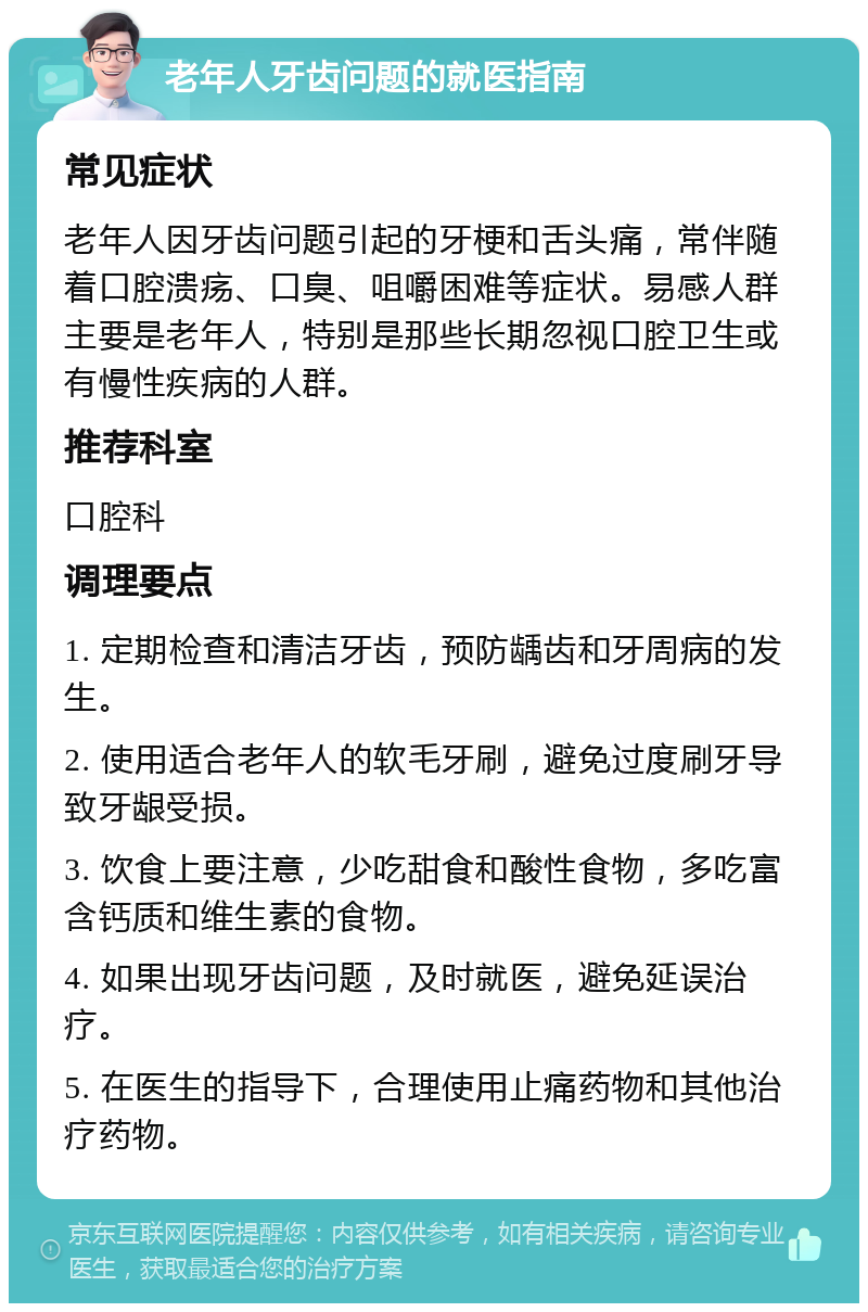 老年人牙齿问题的就医指南 常见症状 老年人因牙齿问题引起的牙梗和舌头痛，常伴随着口腔溃疡、口臭、咀嚼困难等症状。易感人群主要是老年人，特别是那些长期忽视口腔卫生或有慢性疾病的人群。 推荐科室 口腔科 调理要点 1. 定期检查和清洁牙齿，预防龋齿和牙周病的发生。 2. 使用适合老年人的软毛牙刷，避免过度刷牙导致牙龈受损。 3. 饮食上要注意，少吃甜食和酸性食物，多吃富含钙质和维生素的食物。 4. 如果出现牙齿问题，及时就医，避免延误治疗。 5. 在医生的指导下，合理使用止痛药物和其他治疗药物。