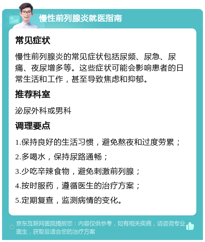 慢性前列腺炎就医指南 常见症状 慢性前列腺炎的常见症状包括尿频、尿急、尿痛、夜尿增多等。这些症状可能会影响患者的日常生活和工作，甚至导致焦虑和抑郁。 推荐科室 泌尿外科或男科 调理要点 1.保持良好的生活习惯，避免熬夜和过度劳累； 2.多喝水，保持尿路通畅； 3.少吃辛辣食物，避免刺激前列腺； 4.按时服药，遵循医生的治疗方案； 5.定期复查，监测病情的变化。