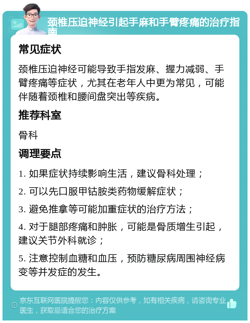 颈椎压迫神经引起手麻和手臂疼痛的治疗指南 常见症状 颈椎压迫神经可能导致手指发麻、握力减弱、手臂疼痛等症状，尤其在老年人中更为常见，可能伴随着颈椎和腰间盘突出等疾病。 推荐科室 骨科 调理要点 1. 如果症状持续影响生活，建议骨科处理； 2. 可以先口服甲钴胺类药物缓解症状； 3. 避免推拿等可能加重症状的治疗方法； 4. 对于腿部疼痛和肿胀，可能是骨质增生引起，建议关节外科就诊； 5. 注意控制血糖和血压，预防糖尿病周围神经病变等并发症的发生。