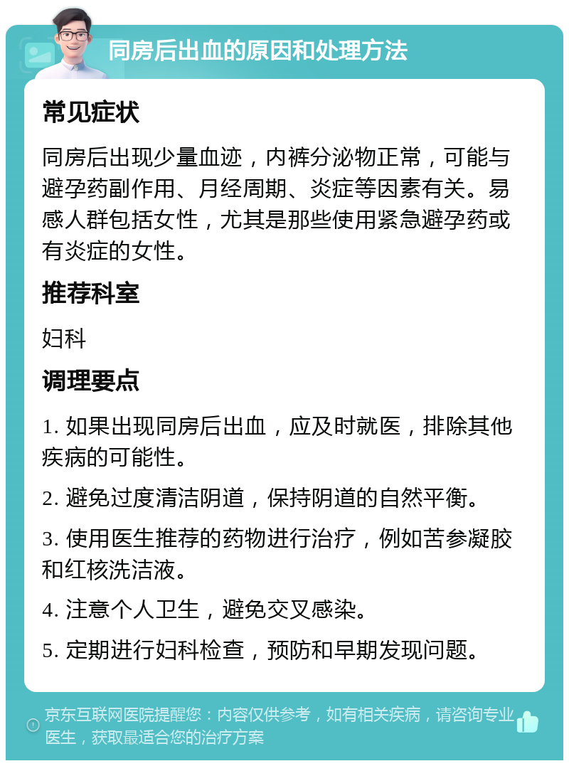 同房后出血的原因和处理方法 常见症状 同房后出现少量血迹，内裤分泌物正常，可能与避孕药副作用、月经周期、炎症等因素有关。易感人群包括女性，尤其是那些使用紧急避孕药或有炎症的女性。 推荐科室 妇科 调理要点 1. 如果出现同房后出血，应及时就医，排除其他疾病的可能性。 2. 避免过度清洁阴道，保持阴道的自然平衡。 3. 使用医生推荐的药物进行治疗，例如苦参凝胶和红核洗洁液。 4. 注意个人卫生，避免交叉感染。 5. 定期进行妇科检查，预防和早期发现问题。