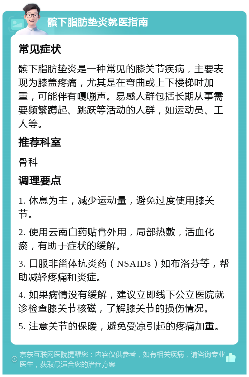 髌下脂肪垫炎就医指南 常见症状 髌下脂肪垫炎是一种常见的膝关节疾病，主要表现为膝盖疼痛，尤其是在弯曲或上下楼梯时加重，可能伴有嘎嘣声。易感人群包括长期从事需要频繁蹲起、跳跃等活动的人群，如运动员、工人等。 推荐科室 骨科 调理要点 1. 休息为主，减少运动量，避免过度使用膝关节。 2. 使用云南白药贴膏外用，局部热敷，活血化瘀，有助于症状的缓解。 3. 口服非甾体抗炎药（NSAIDs）如布洛芬等，帮助减轻疼痛和炎症。 4. 如果病情没有缓解，建议立即线下公立医院就诊检查膝关节核磁，了解膝关节的损伤情况。 5. 注意关节的保暖，避免受凉引起的疼痛加重。