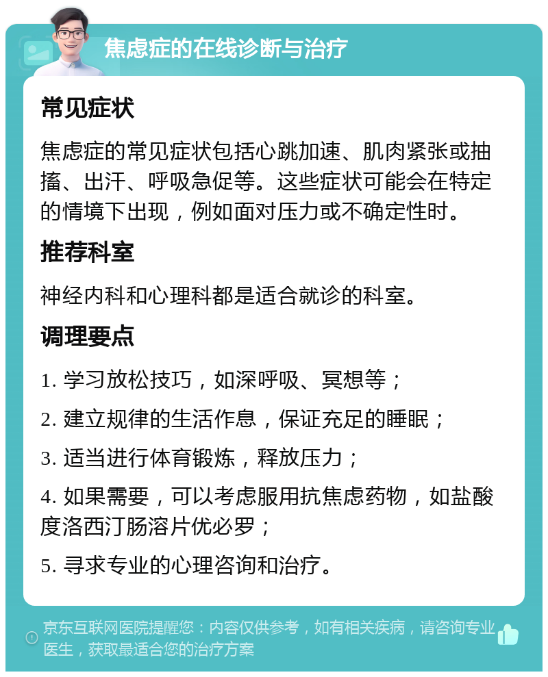 焦虑症的在线诊断与治疗 常见症状 焦虑症的常见症状包括心跳加速、肌肉紧张或抽搐、出汗、呼吸急促等。这些症状可能会在特定的情境下出现，例如面对压力或不确定性时。 推荐科室 神经内科和心理科都是适合就诊的科室。 调理要点 1. 学习放松技巧，如深呼吸、冥想等； 2. 建立规律的生活作息，保证充足的睡眠； 3. 适当进行体育锻炼，释放压力； 4. 如果需要，可以考虑服用抗焦虑药物，如盐酸度洛西汀肠溶片优必罗； 5. 寻求专业的心理咨询和治疗。