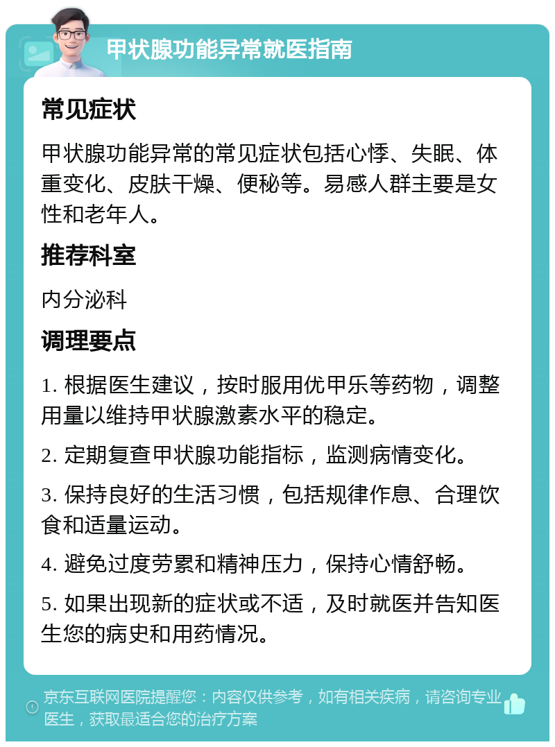 甲状腺功能异常就医指南 常见症状 甲状腺功能异常的常见症状包括心悸、失眠、体重变化、皮肤干燥、便秘等。易感人群主要是女性和老年人。 推荐科室 内分泌科 调理要点 1. 根据医生建议，按时服用优甲乐等药物，调整用量以维持甲状腺激素水平的稳定。 2. 定期复查甲状腺功能指标，监测病情变化。 3. 保持良好的生活习惯，包括规律作息、合理饮食和适量运动。 4. 避免过度劳累和精神压力，保持心情舒畅。 5. 如果出现新的症状或不适，及时就医并告知医生您的病史和用药情况。