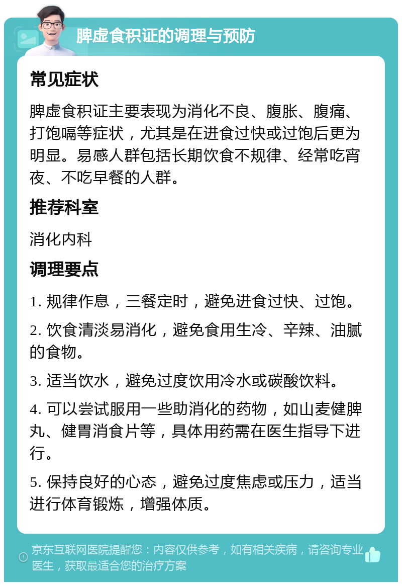 脾虚食积证的调理与预防 常见症状 脾虚食积证主要表现为消化不良、腹胀、腹痛、打饱嗝等症状，尤其是在进食过快或过饱后更为明显。易感人群包括长期饮食不规律、经常吃宵夜、不吃早餐的人群。 推荐科室 消化内科 调理要点 1. 规律作息，三餐定时，避免进食过快、过饱。 2. 饮食清淡易消化，避免食用生冷、辛辣、油腻的食物。 3. 适当饮水，避免过度饮用冷水或碳酸饮料。 4. 可以尝试服用一些助消化的药物，如山麦健脾丸、健胃消食片等，具体用药需在医生指导下进行。 5. 保持良好的心态，避免过度焦虑或压力，适当进行体育锻炼，增强体质。