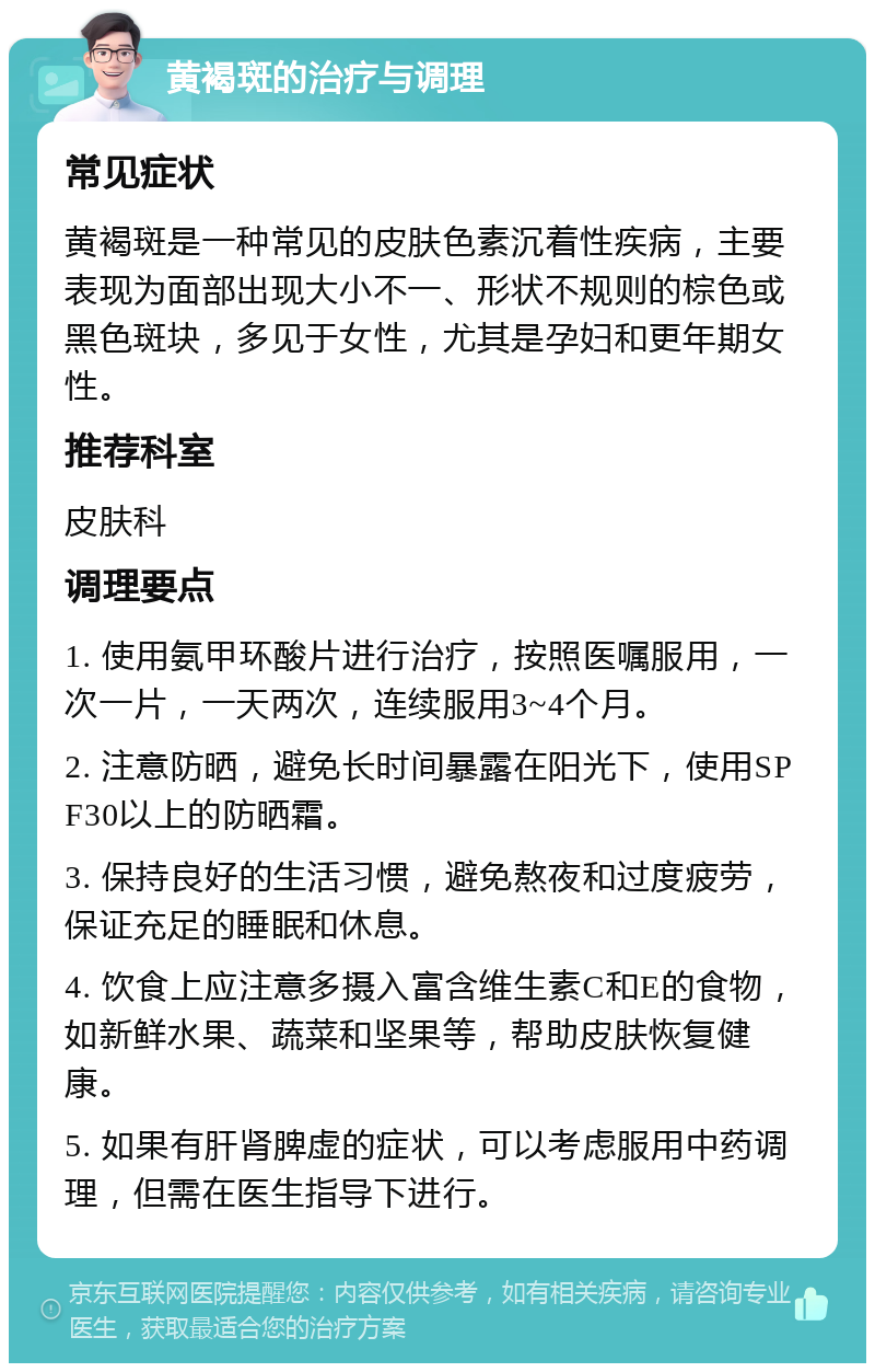 黄褐斑的治疗与调理 常见症状 黄褐斑是一种常见的皮肤色素沉着性疾病，主要表现为面部出现大小不一、形状不规则的棕色或黑色斑块，多见于女性，尤其是孕妇和更年期女性。 推荐科室 皮肤科 调理要点 1. 使用氨甲环酸片进行治疗，按照医嘱服用，一次一片，一天两次，连续服用3~4个月。 2. 注意防晒，避免长时间暴露在阳光下，使用SPF30以上的防晒霜。 3. 保持良好的生活习惯，避免熬夜和过度疲劳，保证充足的睡眠和休息。 4. 饮食上应注意多摄入富含维生素C和E的食物，如新鲜水果、蔬菜和坚果等，帮助皮肤恢复健康。 5. 如果有肝肾脾虚的症状，可以考虑服用中药调理，但需在医生指导下进行。