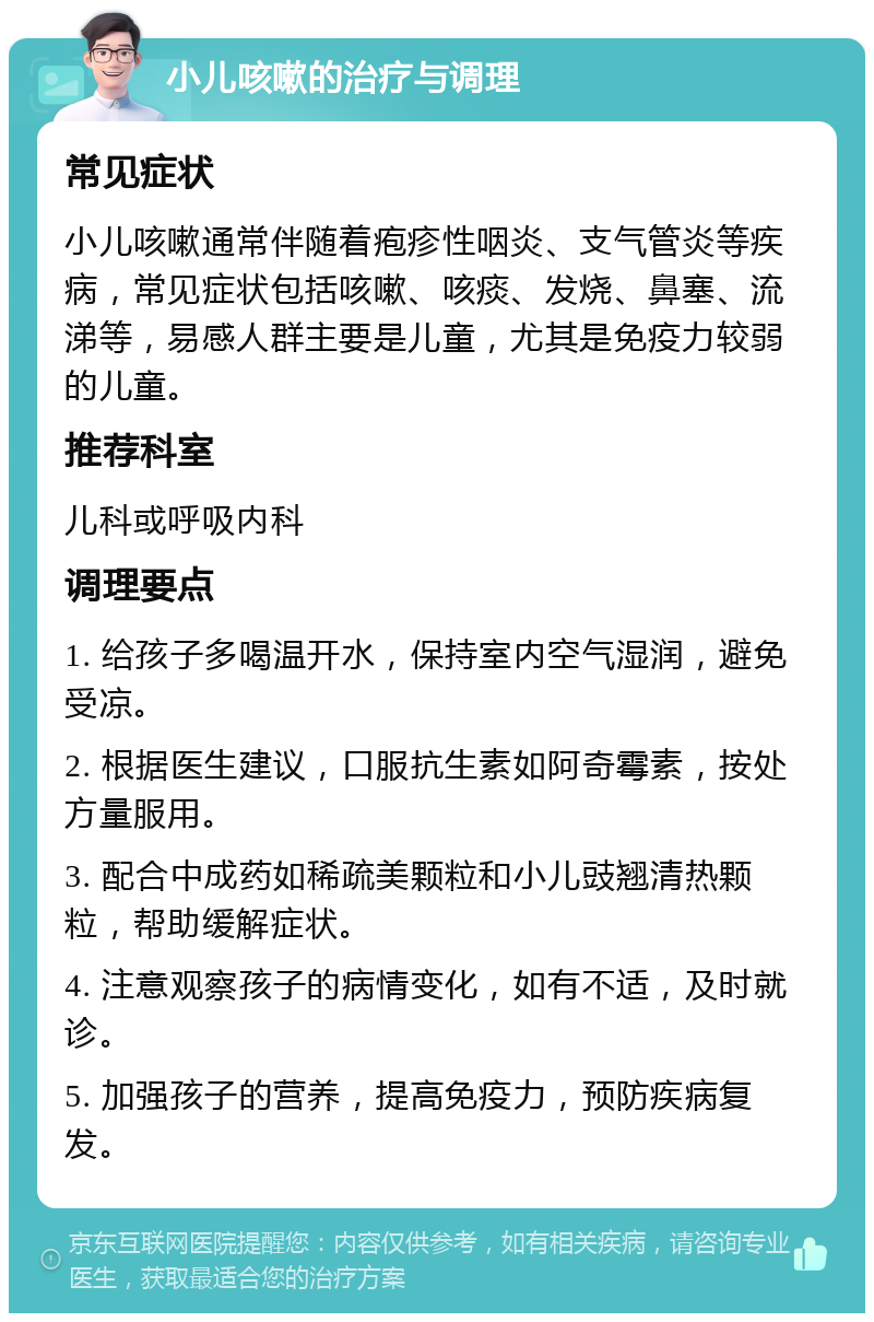 小儿咳嗽的治疗与调理 常见症状 小儿咳嗽通常伴随着疱疹性咽炎、支气管炎等疾病，常见症状包括咳嗽、咳痰、发烧、鼻塞、流涕等，易感人群主要是儿童，尤其是免疫力较弱的儿童。 推荐科室 儿科或呼吸内科 调理要点 1. 给孩子多喝温开水，保持室内空气湿润，避免受凉。 2. 根据医生建议，口服抗生素如阿奇霉素，按处方量服用。 3. 配合中成药如稀疏美颗粒和小儿豉翘清热颗粒，帮助缓解症状。 4. 注意观察孩子的病情变化，如有不适，及时就诊。 5. 加强孩子的营养，提高免疫力，预防疾病复发。