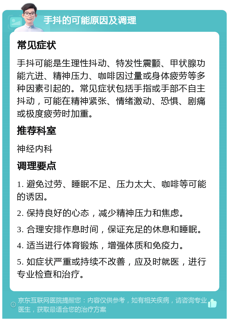 手抖的可能原因及调理 常见症状 手抖可能是生理性抖动、特发性震颤、甲状腺功能亢进、精神压力、咖啡因过量或身体疲劳等多种因素引起的。常见症状包括手指或手部不自主抖动，可能在精神紧张、情绪激动、恐惧、剧痛或极度疲劳时加重。 推荐科室 神经内科 调理要点 1. 避免过劳、睡眠不足、压力太大、咖啡等可能的诱因。 2. 保持良好的心态，减少精神压力和焦虑。 3. 合理安排作息时间，保证充足的休息和睡眠。 4. 适当进行体育锻炼，增强体质和免疫力。 5. 如症状严重或持续不改善，应及时就医，进行专业检查和治疗。