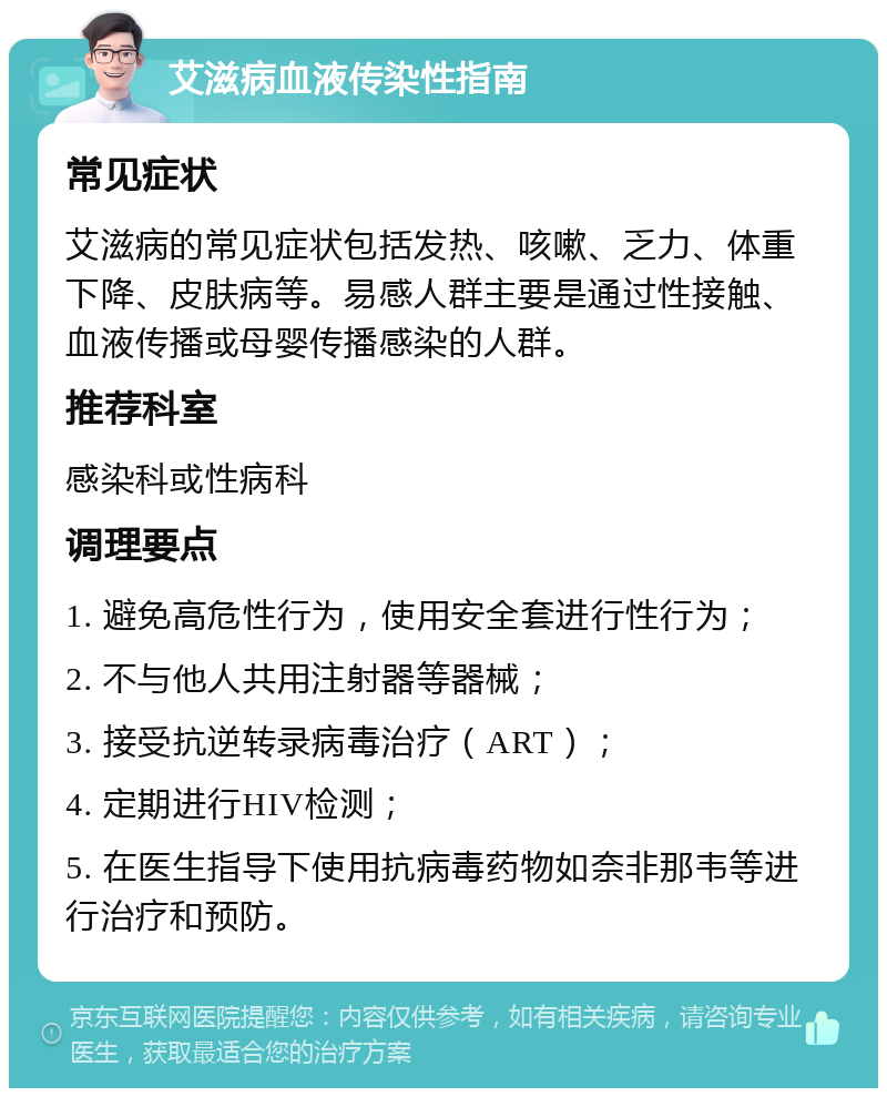 艾滋病血液传染性指南 常见症状 艾滋病的常见症状包括发热、咳嗽、乏力、体重下降、皮肤病等。易感人群主要是通过性接触、血液传播或母婴传播感染的人群。 推荐科室 感染科或性病科 调理要点 1. 避免高危性行为，使用安全套进行性行为； 2. 不与他人共用注射器等器械； 3. 接受抗逆转录病毒治疗（ART）； 4. 定期进行HIV检测； 5. 在医生指导下使用抗病毒药物如奈非那韦等进行治疗和预防。