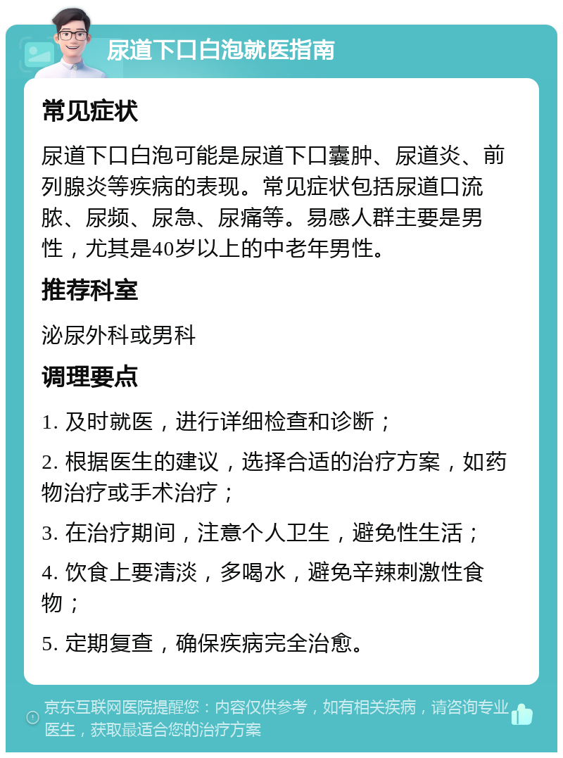 尿道下口白泡就医指南 常见症状 尿道下口白泡可能是尿道下口囊肿、尿道炎、前列腺炎等疾病的表现。常见症状包括尿道口流脓、尿频、尿急、尿痛等。易感人群主要是男性，尤其是40岁以上的中老年男性。 推荐科室 泌尿外科或男科 调理要点 1. 及时就医，进行详细检查和诊断； 2. 根据医生的建议，选择合适的治疗方案，如药物治疗或手术治疗； 3. 在治疗期间，注意个人卫生，避免性生活； 4. 饮食上要清淡，多喝水，避免辛辣刺激性食物； 5. 定期复查，确保疾病完全治愈。