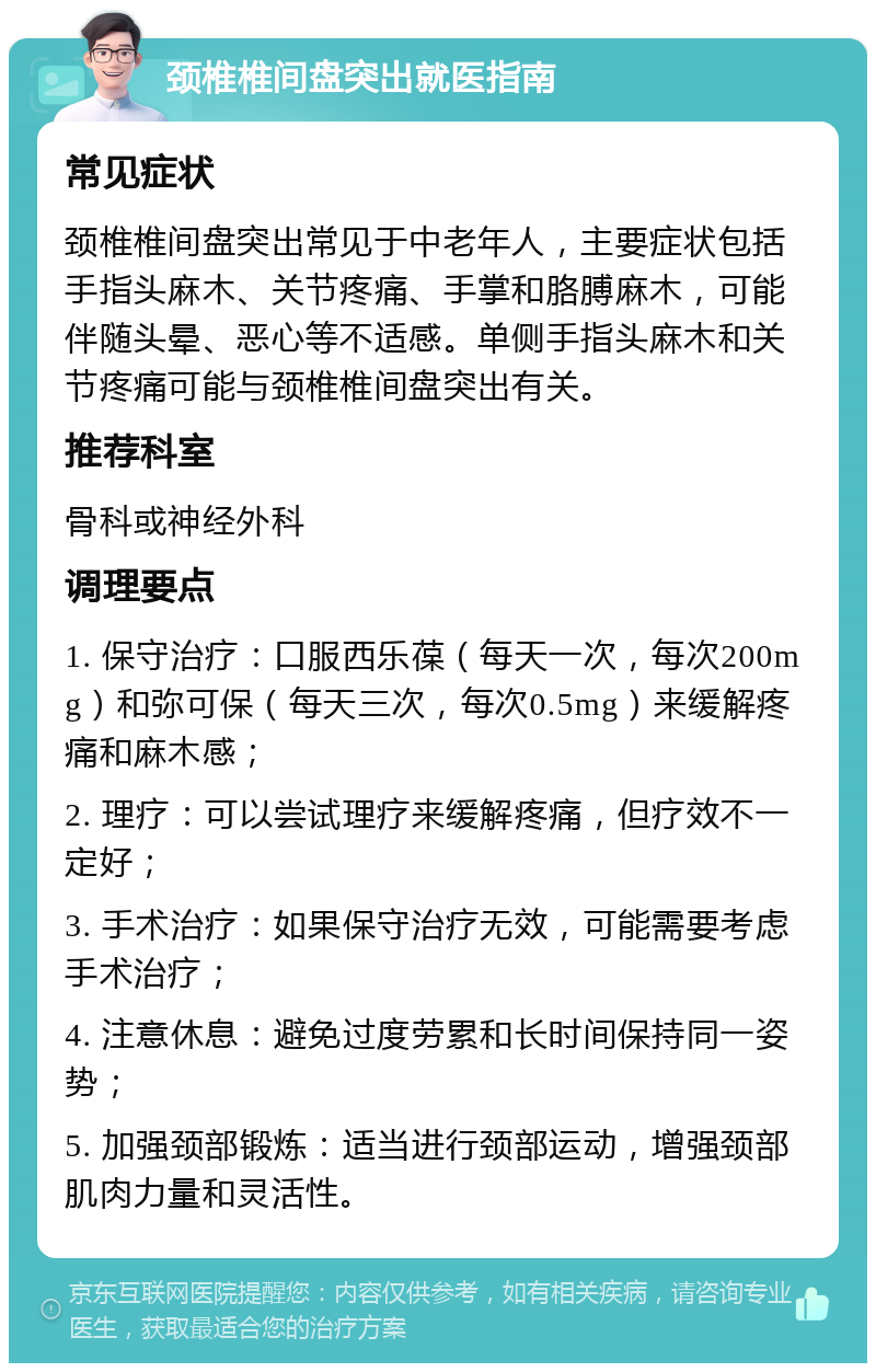 颈椎椎间盘突出就医指南 常见症状 颈椎椎间盘突出常见于中老年人，主要症状包括手指头麻木、关节疼痛、手掌和胳膊麻木，可能伴随头晕、恶心等不适感。单侧手指头麻木和关节疼痛可能与颈椎椎间盘突出有关。 推荐科室 骨科或神经外科 调理要点 1. 保守治疗：口服西乐葆（每天一次，每次200mg）和弥可保（每天三次，每次0.5mg）来缓解疼痛和麻木感； 2. 理疗：可以尝试理疗来缓解疼痛，但疗效不一定好； 3. 手术治疗：如果保守治疗无效，可能需要考虑手术治疗； 4. 注意休息：避免过度劳累和长时间保持同一姿势； 5. 加强颈部锻炼：适当进行颈部运动，增强颈部肌肉力量和灵活性。