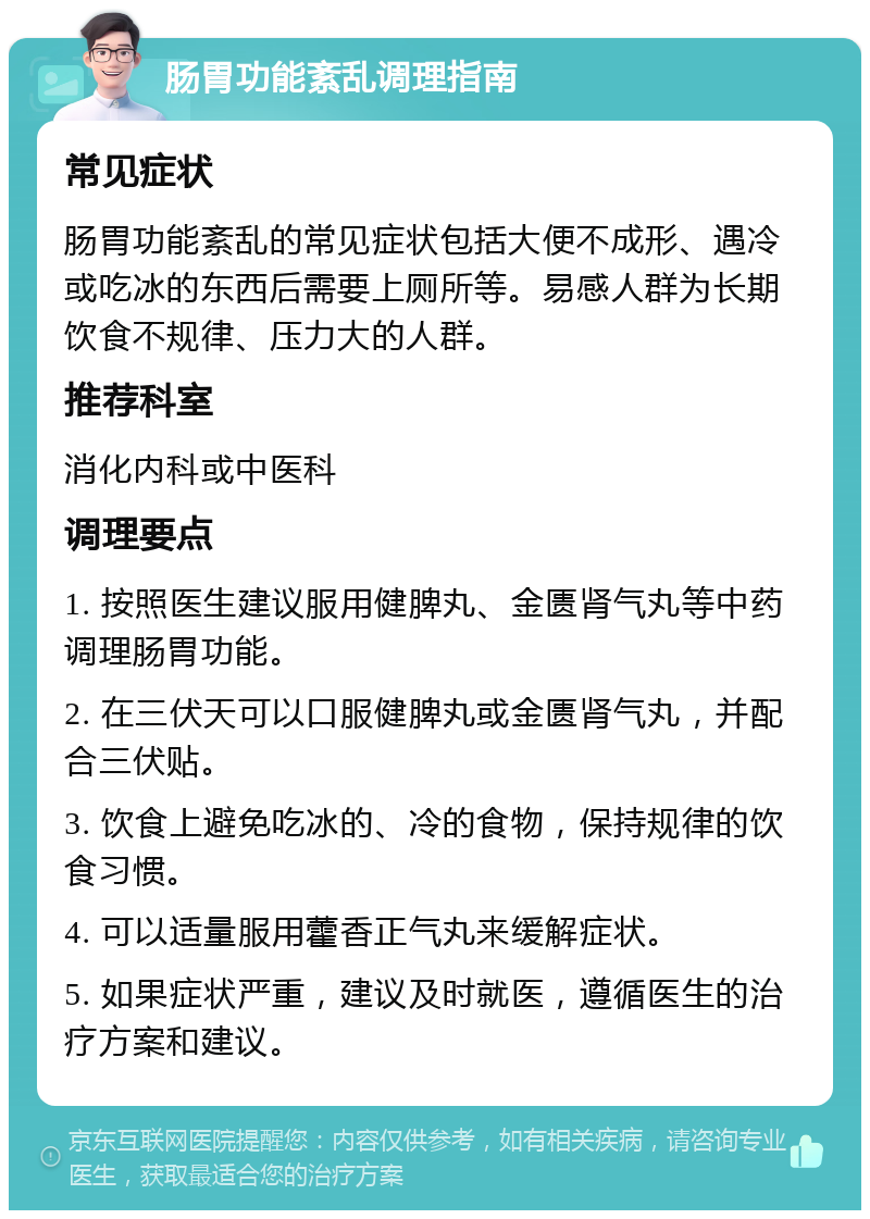 肠胃功能紊乱调理指南 常见症状 肠胃功能紊乱的常见症状包括大便不成形、遇冷或吃冰的东西后需要上厕所等。易感人群为长期饮食不规律、压力大的人群。 推荐科室 消化内科或中医科 调理要点 1. 按照医生建议服用健脾丸、金匮肾气丸等中药调理肠胃功能。 2. 在三伏天可以口服健脾丸或金匮肾气丸，并配合三伏贴。 3. 饮食上避免吃冰的、冷的食物，保持规律的饮食习惯。 4. 可以适量服用藿香正气丸来缓解症状。 5. 如果症状严重，建议及时就医，遵循医生的治疗方案和建议。