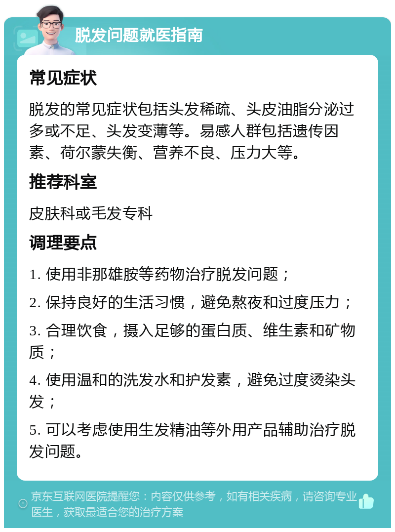 脱发问题就医指南 常见症状 脱发的常见症状包括头发稀疏、头皮油脂分泌过多或不足、头发变薄等。易感人群包括遗传因素、荷尔蒙失衡、营养不良、压力大等。 推荐科室 皮肤科或毛发专科 调理要点 1. 使用非那雄胺等药物治疗脱发问题； 2. 保持良好的生活习惯，避免熬夜和过度压力； 3. 合理饮食，摄入足够的蛋白质、维生素和矿物质； 4. 使用温和的洗发水和护发素，避免过度烫染头发； 5. 可以考虑使用生发精油等外用产品辅助治疗脱发问题。