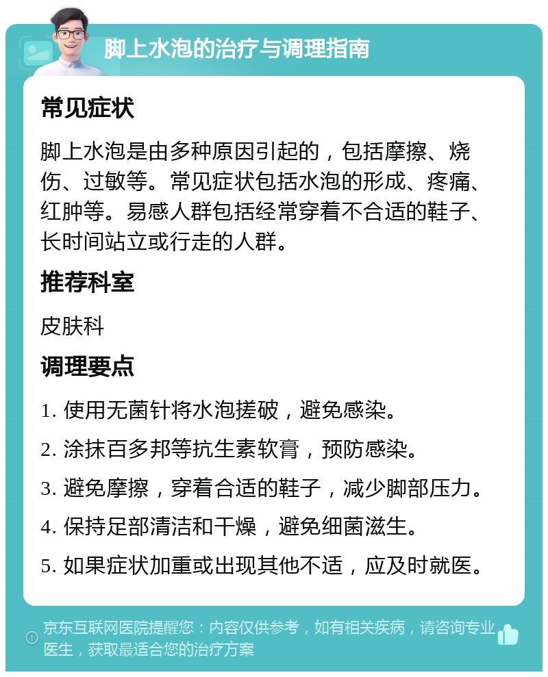 脚上水泡的治疗与调理指南 常见症状 脚上水泡是由多种原因引起的，包括摩擦、烧伤、过敏等。常见症状包括水泡的形成、疼痛、红肿等。易感人群包括经常穿着不合适的鞋子、长时间站立或行走的人群。 推荐科室 皮肤科 调理要点 1. 使用无菌针将水泡搓破，避免感染。 2. 涂抹百多邦等抗生素软膏，预防感染。 3. 避免摩擦，穿着合适的鞋子，减少脚部压力。 4. 保持足部清洁和干燥，避免细菌滋生。 5. 如果症状加重或出现其他不适，应及时就医。