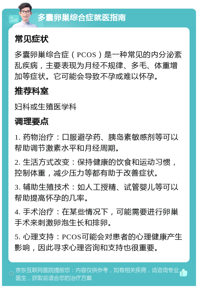 多囊卵巢综合症就医指南 常见症状 多囊卵巢综合症（PCOS）是一种常见的内分泌紊乱疾病，主要表现为月经不规律、多毛、体重增加等症状。它可能会导致不孕或难以怀孕。 推荐科室 妇科或生殖医学科 调理要点 1. 药物治疗：口服避孕药、胰岛素敏感剂等可以帮助调节激素水平和月经周期。 2. 生活方式改变：保持健康的饮食和运动习惯，控制体重，减少压力等都有助于改善症状。 3. 辅助生殖技术：如人工授精、试管婴儿等可以帮助提高怀孕的几率。 4. 手术治疗：在某些情况下，可能需要进行卵巢手术来刺激卵泡生长和排卵。 5. 心理支持：PCOS可能会对患者的心理健康产生影响，因此寻求心理咨询和支持也很重要。