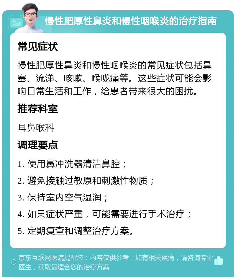 慢性肥厚性鼻炎和慢性咽喉炎的治疗指南 常见症状 慢性肥厚性鼻炎和慢性咽喉炎的常见症状包括鼻塞、流涕、咳嗽、喉咙痛等。这些症状可能会影响日常生活和工作，给患者带来很大的困扰。 推荐科室 耳鼻喉科 调理要点 1. 使用鼻冲洗器清洁鼻腔； 2. 避免接触过敏原和刺激性物质； 3. 保持室内空气湿润； 4. 如果症状严重，可能需要进行手术治疗； 5. 定期复查和调整治疗方案。