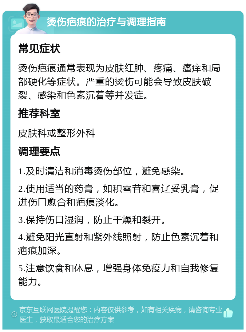 烫伤疤痕的治疗与调理指南 常见症状 烫伤疤痕通常表现为皮肤红肿、疼痛、瘙痒和局部硬化等症状。严重的烫伤可能会导致皮肤破裂、感染和色素沉着等并发症。 推荐科室 皮肤科或整形外科 调理要点 1.及时清洁和消毒烫伤部位，避免感染。 2.使用适当的药膏，如积雪苷和喜辽妥乳膏，促进伤口愈合和疤痕淡化。 3.保持伤口湿润，防止干燥和裂开。 4.避免阳光直射和紫外线照射，防止色素沉着和疤痕加深。 5.注意饮食和休息，增强身体免疫力和自我修复能力。