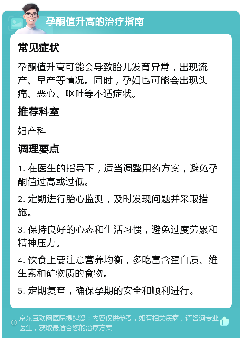 孕酮值升高的治疗指南 常见症状 孕酮值升高可能会导致胎儿发育异常，出现流产、早产等情况。同时，孕妇也可能会出现头痛、恶心、呕吐等不适症状。 推荐科室 妇产科 调理要点 1. 在医生的指导下，适当调整用药方案，避免孕酮值过高或过低。 2. 定期进行胎心监测，及时发现问题并采取措施。 3. 保持良好的心态和生活习惯，避免过度劳累和精神压力。 4. 饮食上要注意营养均衡，多吃富含蛋白质、维生素和矿物质的食物。 5. 定期复查，确保孕期的安全和顺利进行。