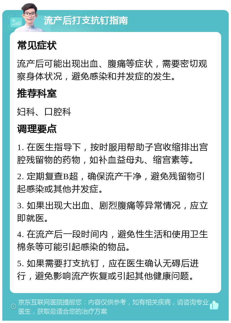 流产后打支抗钉指南 常见症状 流产后可能出现出血、腹痛等症状，需要密切观察身体状况，避免感染和并发症的发生。 推荐科室 妇科、口腔科 调理要点 1. 在医生指导下，按时服用帮助子宫收缩排出宫腔残留物的药物，如补血益母丸、缩宫素等。 2. 定期复查B超，确保流产干净，避免残留物引起感染或其他并发症。 3. 如果出现大出血、剧烈腹痛等异常情况，应立即就医。 4. 在流产后一段时间内，避免性生活和使用卫生棉条等可能引起感染的物品。 5. 如果需要打支抗钉，应在医生确认无碍后进行，避免影响流产恢复或引起其他健康问题。