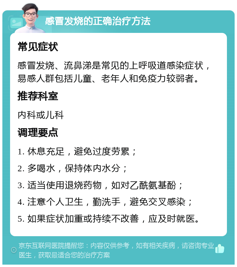 感冒发烧的正确治疗方法 常见症状 感冒发烧、流鼻涕是常见的上呼吸道感染症状，易感人群包括儿童、老年人和免疫力较弱者。 推荐科室 内科或儿科 调理要点 1. 休息充足，避免过度劳累； 2. 多喝水，保持体内水分； 3. 适当使用退烧药物，如对乙酰氨基酚； 4. 注意个人卫生，勤洗手，避免交叉感染； 5. 如果症状加重或持续不改善，应及时就医。