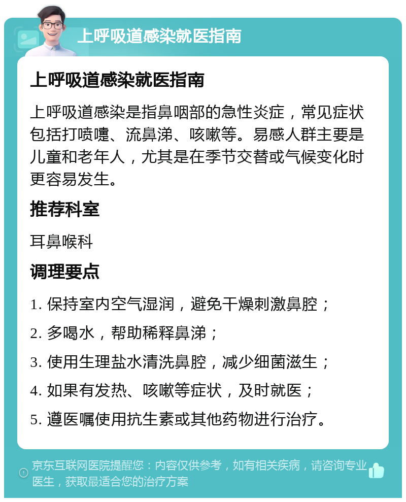 上呼吸道感染就医指南 上呼吸道感染就医指南 上呼吸道感染是指鼻咽部的急性炎症，常见症状包括打喷嚏、流鼻涕、咳嗽等。易感人群主要是儿童和老年人，尤其是在季节交替或气候变化时更容易发生。 推荐科室 耳鼻喉科 调理要点 1. 保持室内空气湿润，避免干燥刺激鼻腔； 2. 多喝水，帮助稀释鼻涕； 3. 使用生理盐水清洗鼻腔，减少细菌滋生； 4. 如果有发热、咳嗽等症状，及时就医； 5. 遵医嘱使用抗生素或其他药物进行治疗。