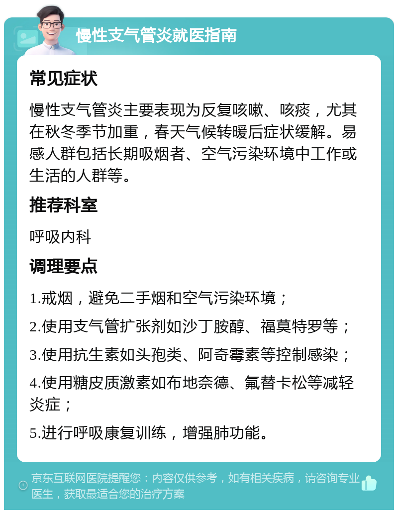 慢性支气管炎就医指南 常见症状 慢性支气管炎主要表现为反复咳嗽、咳痰，尤其在秋冬季节加重，春天气候转暖后症状缓解。易感人群包括长期吸烟者、空气污染环境中工作或生活的人群等。 推荐科室 呼吸内科 调理要点 1.戒烟，避免二手烟和空气污染环境； 2.使用支气管扩张剂如沙丁胺醇、福莫特罗等； 3.使用抗生素如头孢类、阿奇霉素等控制感染； 4.使用糖皮质激素如布地奈德、氟替卡松等减轻炎症； 5.进行呼吸康复训练，增强肺功能。