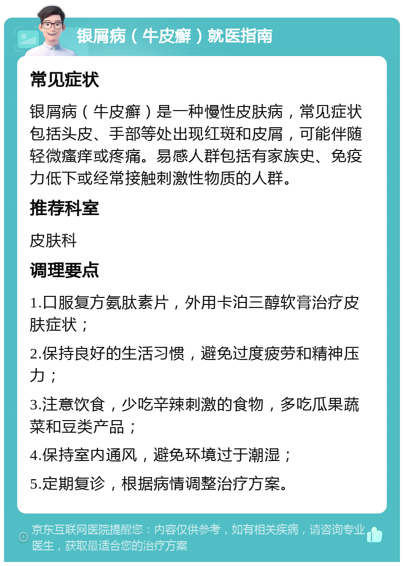 银屑病（牛皮癣）就医指南 常见症状 银屑病（牛皮癣）是一种慢性皮肤病，常见症状包括头皮、手部等处出现红斑和皮屑，可能伴随轻微瘙痒或疼痛。易感人群包括有家族史、免疫力低下或经常接触刺激性物质的人群。 推荐科室 皮肤科 调理要点 1.口服复方氨肽素片，外用卡泊三醇软膏治疗皮肤症状； 2.保持良好的生活习惯，避免过度疲劳和精神压力； 3.注意饮食，少吃辛辣刺激的食物，多吃瓜果蔬菜和豆类产品； 4.保持室内通风，避免环境过于潮湿； 5.定期复诊，根据病情调整治疗方案。