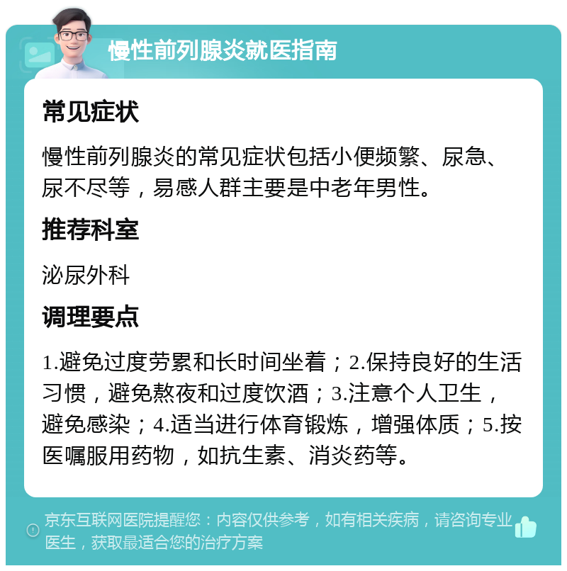 慢性前列腺炎就医指南 常见症状 慢性前列腺炎的常见症状包括小便频繁、尿急、尿不尽等，易感人群主要是中老年男性。 推荐科室 泌尿外科 调理要点 1.避免过度劳累和长时间坐着；2.保持良好的生活习惯，避免熬夜和过度饮酒；3.注意个人卫生，避免感染；4.适当进行体育锻炼，增强体质；5.按医嘱服用药物，如抗生素、消炎药等。