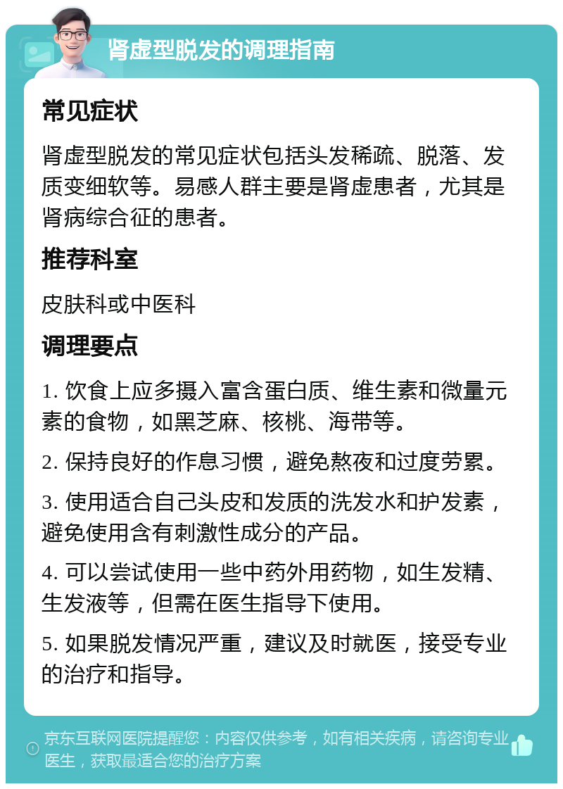 肾虚型脱发的调理指南 常见症状 肾虚型脱发的常见症状包括头发稀疏、脱落、发质变细软等。易感人群主要是肾虚患者，尤其是肾病综合征的患者。 推荐科室 皮肤科或中医科 调理要点 1. 饮食上应多摄入富含蛋白质、维生素和微量元素的食物，如黑芝麻、核桃、海带等。 2. 保持良好的作息习惯，避免熬夜和过度劳累。 3. 使用适合自己头皮和发质的洗发水和护发素，避免使用含有刺激性成分的产品。 4. 可以尝试使用一些中药外用药物，如生发精、生发液等，但需在医生指导下使用。 5. 如果脱发情况严重，建议及时就医，接受专业的治疗和指导。