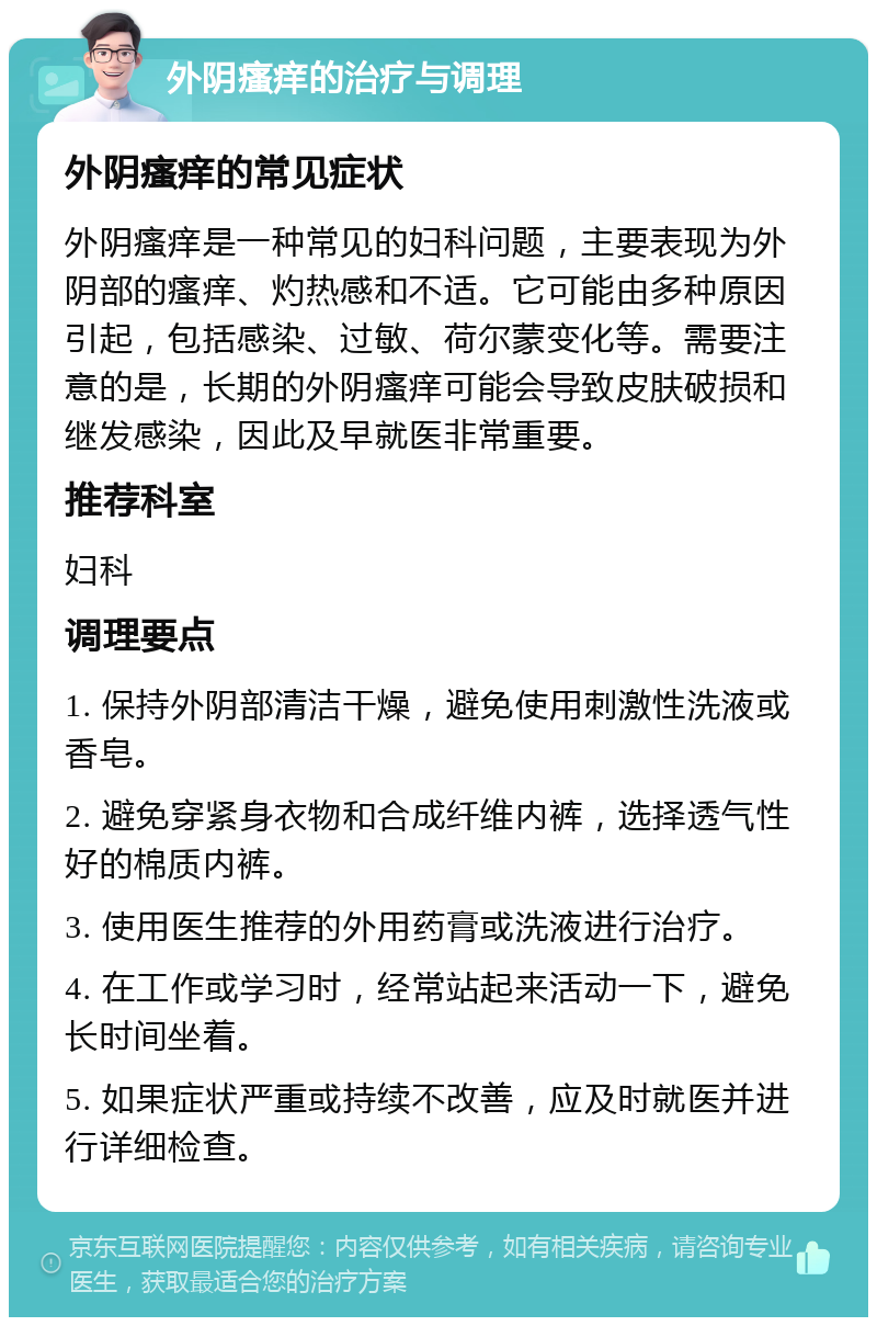 外阴瘙痒的治疗与调理 外阴瘙痒的常见症状 外阴瘙痒是一种常见的妇科问题，主要表现为外阴部的瘙痒、灼热感和不适。它可能由多种原因引起，包括感染、过敏、荷尔蒙变化等。需要注意的是，长期的外阴瘙痒可能会导致皮肤破损和继发感染，因此及早就医非常重要。 推荐科室 妇科 调理要点 1. 保持外阴部清洁干燥，避免使用刺激性洗液或香皂。 2. 避免穿紧身衣物和合成纤维内裤，选择透气性好的棉质内裤。 3. 使用医生推荐的外用药膏或洗液进行治疗。 4. 在工作或学习时，经常站起来活动一下，避免长时间坐着。 5. 如果症状严重或持续不改善，应及时就医并进行详细检查。