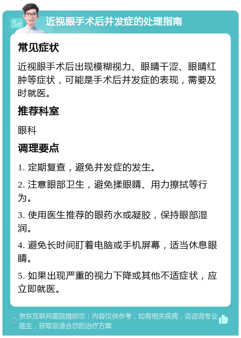 近视眼手术后并发症的处理指南 常见症状 近视眼手术后出现模糊视力、眼睛干涩、眼睛红肿等症状，可能是手术后并发症的表现，需要及时就医。 推荐科室 眼科 调理要点 1. 定期复查，避免并发症的发生。 2. 注意眼部卫生，避免揉眼睛、用力擦拭等行为。 3. 使用医生推荐的眼药水或凝胶，保持眼部湿润。 4. 避免长时间盯着电脑或手机屏幕，适当休息眼睛。 5. 如果出现严重的视力下降或其他不适症状，应立即就医。