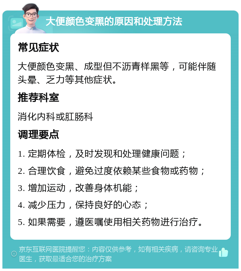 大便颜色变黑的原因和处理方法 常见症状 大便颜色变黑、成型但不沥青样黑等，可能伴随头晕、乏力等其他症状。 推荐科室 消化内科或肛肠科 调理要点 1. 定期体检，及时发现和处理健康问题； 2. 合理饮食，避免过度依赖某些食物或药物； 3. 增加运动，改善身体机能； 4. 减少压力，保持良好的心态； 5. 如果需要，遵医嘱使用相关药物进行治疗。